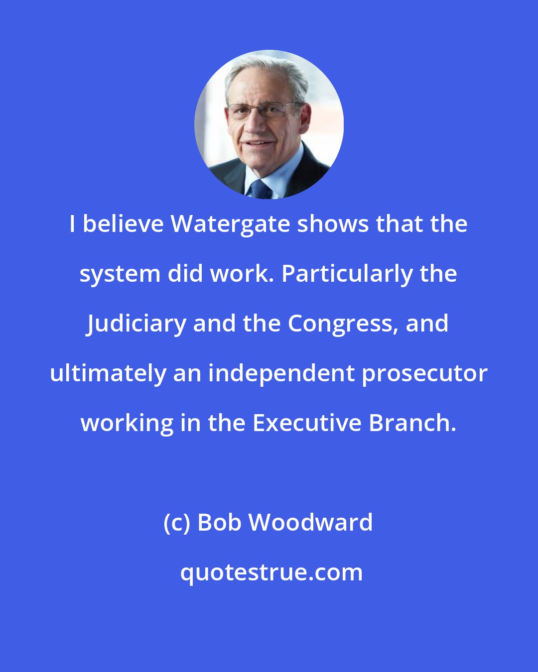 Bob Woodward: I believe Watergate shows that the system did work. Particularly the Judiciary and the Congress, and ultimately an independent prosecutor working in the Executive Branch.