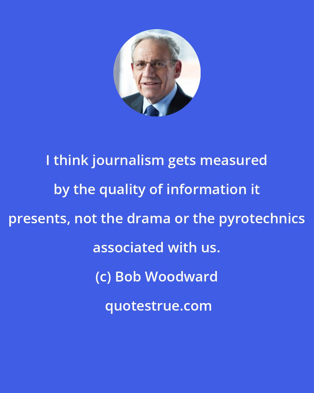 Bob Woodward: I think journalism gets measured by the quality of information it presents, not the drama or the pyrotechnics associated with us.