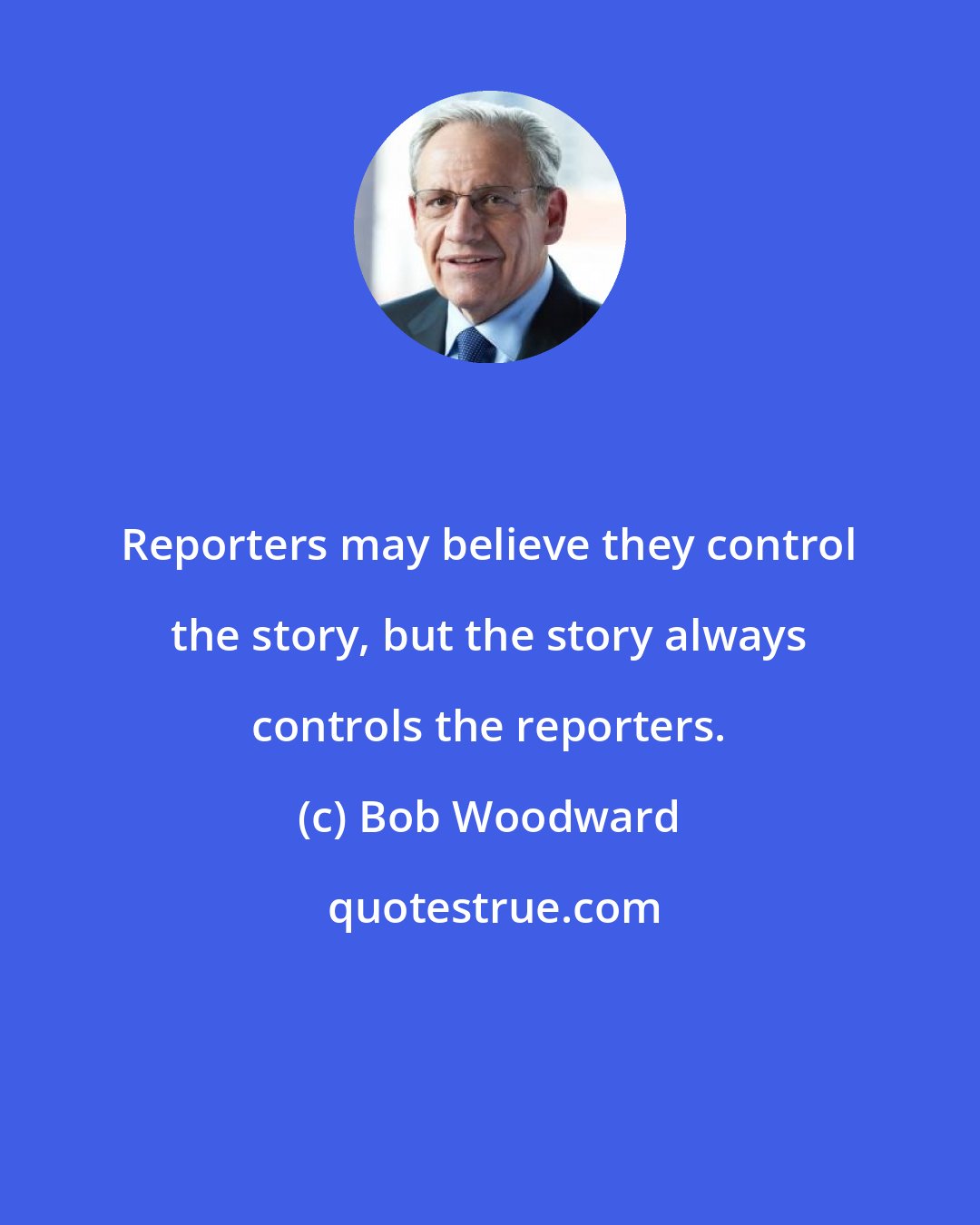 Bob Woodward: Reporters may believe they control the story, but the story always controls the reporters.