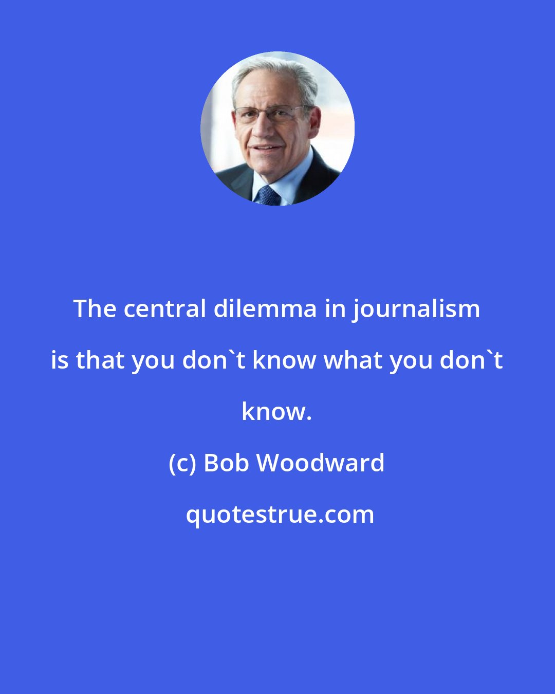 Bob Woodward: The central dilemma in journalism is that you don't know what you don't know.