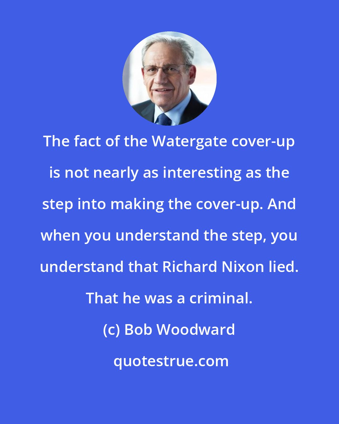 Bob Woodward: The fact of the Watergate cover-up is not nearly as interesting as the step into making the cover-up. And when you understand the step, you understand that Richard Nixon lied. That he was a criminal.