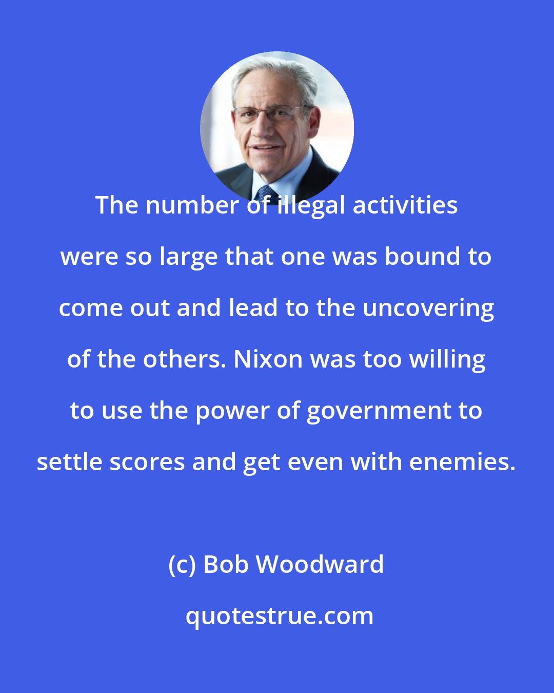 Bob Woodward: The number of illegal activities were so large that one was bound to come out and lead to the uncovering of the others. Nixon was too willing to use the power of government to settle scores and get even with enemies.