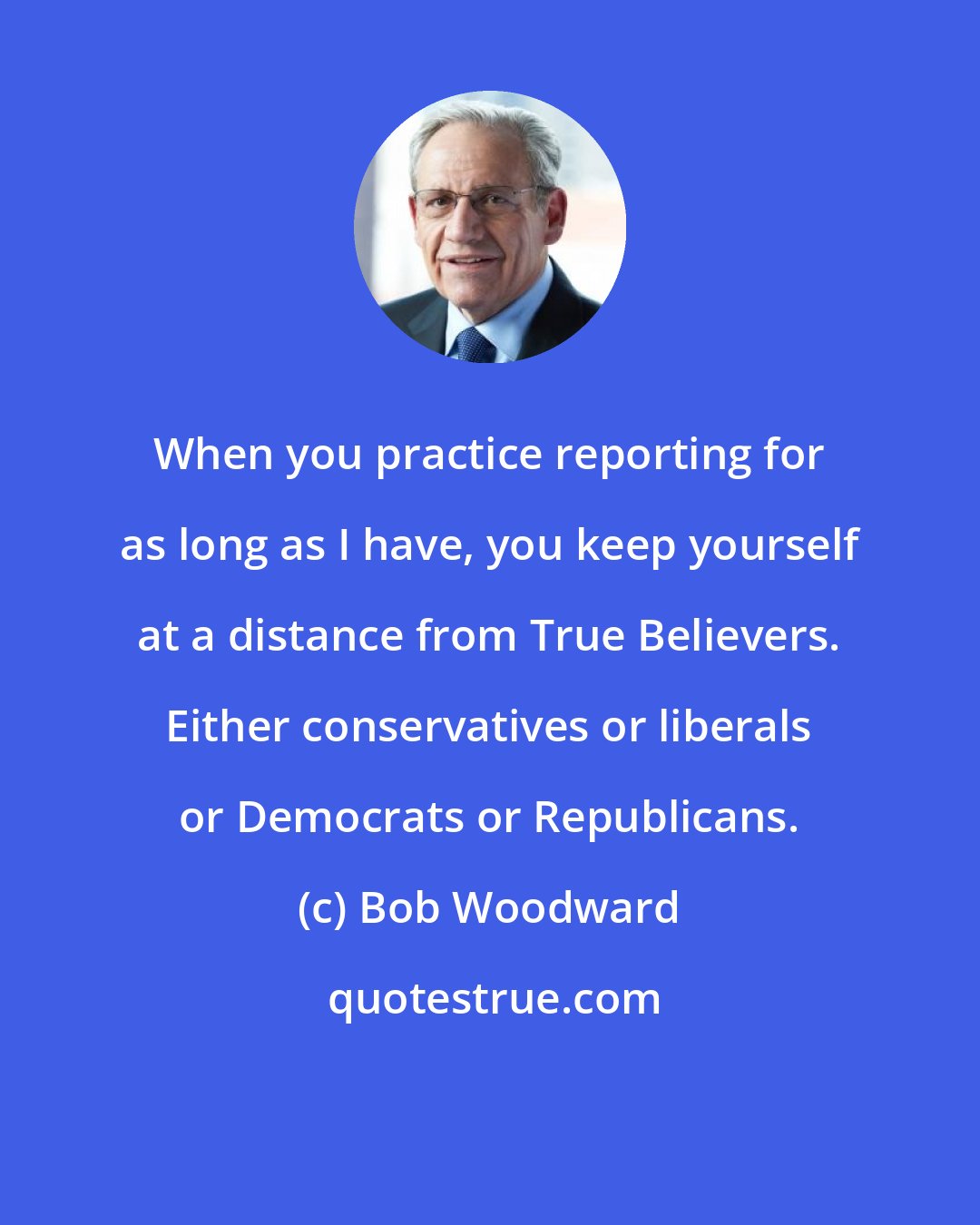 Bob Woodward: When you practice reporting for as long as I have, you keep yourself at a distance from True Believers. Either conservatives or liberals or Democrats or Republicans.