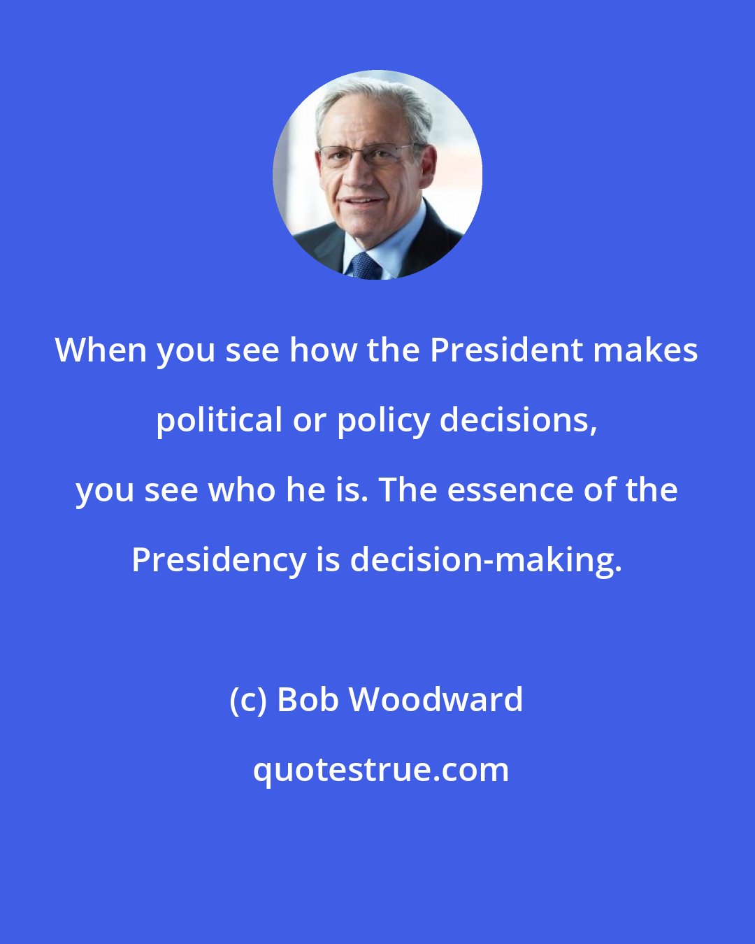 Bob Woodward: When you see how the President makes political or policy decisions, you see who he is. The essence of the Presidency is decision-making.