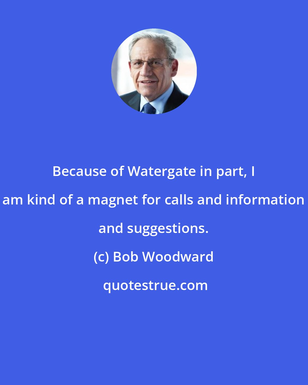 Bob Woodward: Because of Watergate in part, I am kind of a magnet for calls and information and suggestions.