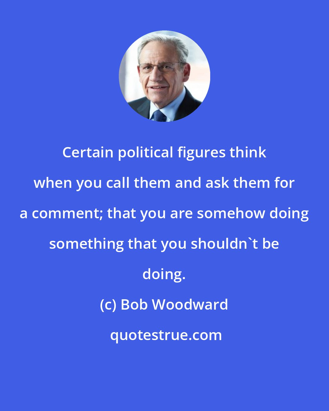 Bob Woodward: Certain political figures think when you call them and ask them for a comment; that you are somehow doing something that you shouldn't be doing.