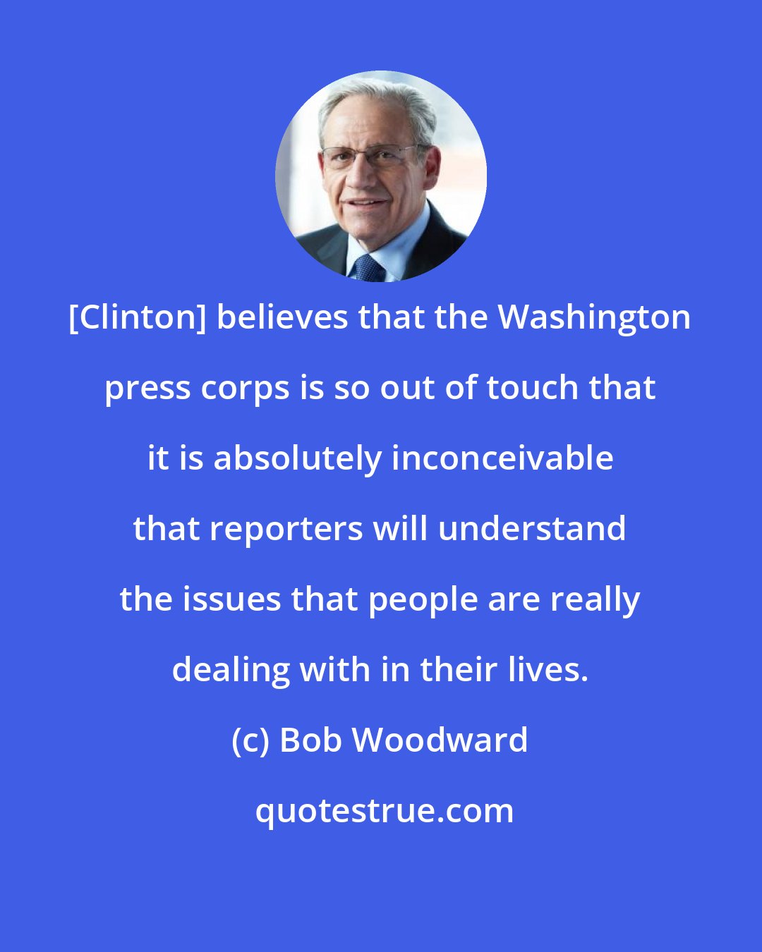 Bob Woodward: [Clinton] believes that the Washington press corps is so out of touch that it is absolutely inconceivable that reporters will understand the issues that people are really dealing with in their lives.