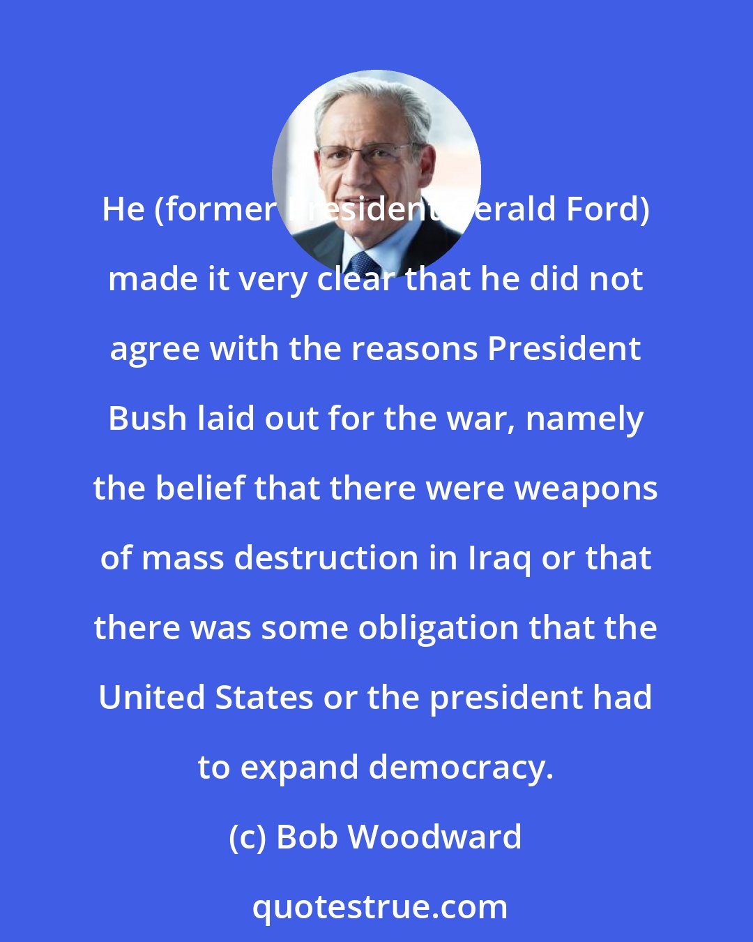 Bob Woodward: He (former President Gerald Ford) made it very clear that he did not agree with the reasons President Bush laid out for the war, namely the belief that there were weapons of mass destruction in Iraq or that there was some obligation that the United States or the president had to expand democracy.