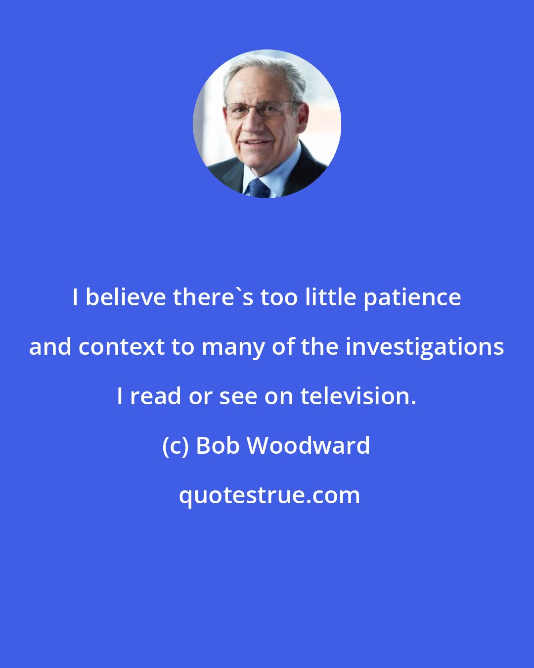 Bob Woodward: I believe there's too little patience and context to many of the investigations I read or see on television.