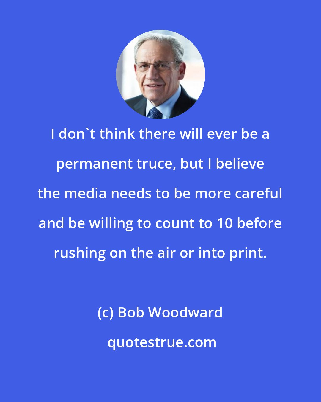 Bob Woodward: I don't think there will ever be a permanent truce, but I believe the media needs to be more careful and be willing to count to 10 before rushing on the air or into print.