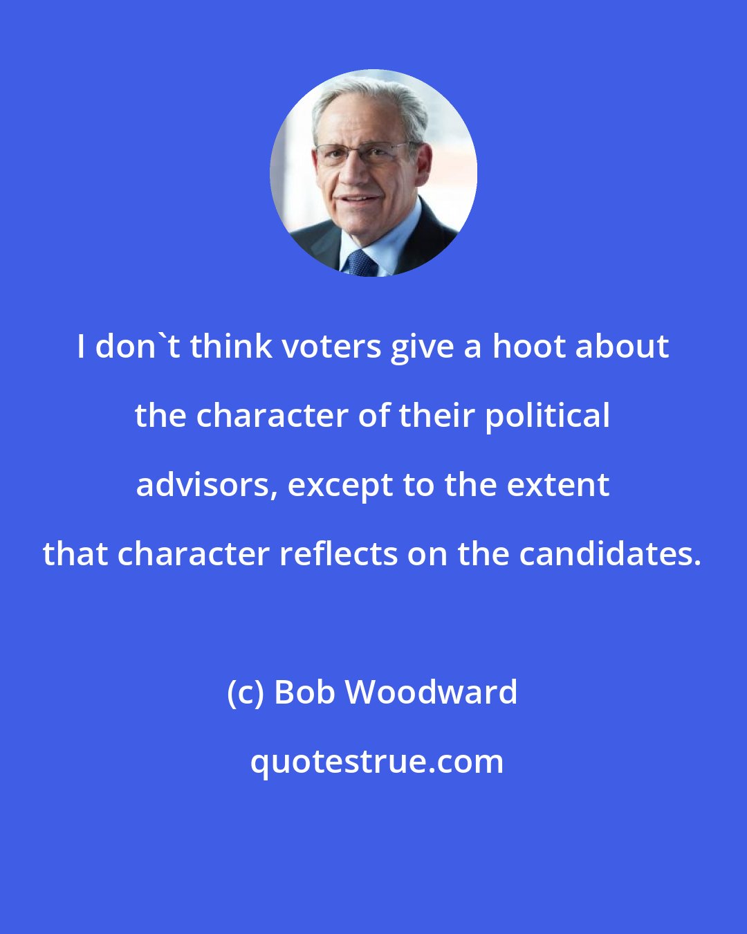 Bob Woodward: I don't think voters give a hoot about the character of their political advisors, except to the extent that character reflects on the candidates.