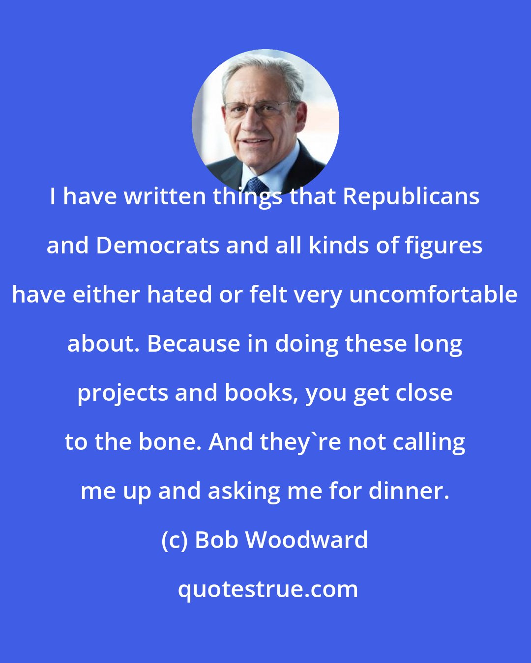 Bob Woodward: I have written things that Republicans and Democrats and all kinds of figures have either hated or felt very uncomfortable about. Because in doing these long projects and books, you get close to the bone. And they're not calling me up and asking me for dinner.