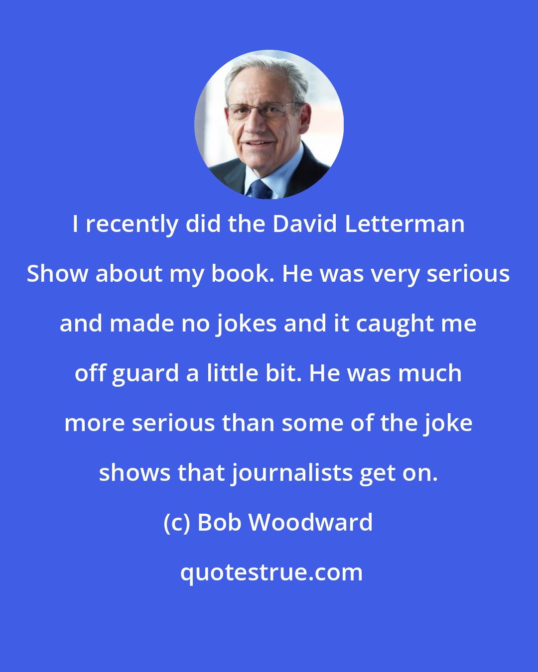 Bob Woodward: I recently did the David Letterman Show about my book. He was very serious and made no jokes and it caught me off guard a little bit. He was much more serious than some of the joke shows that journalists get on.