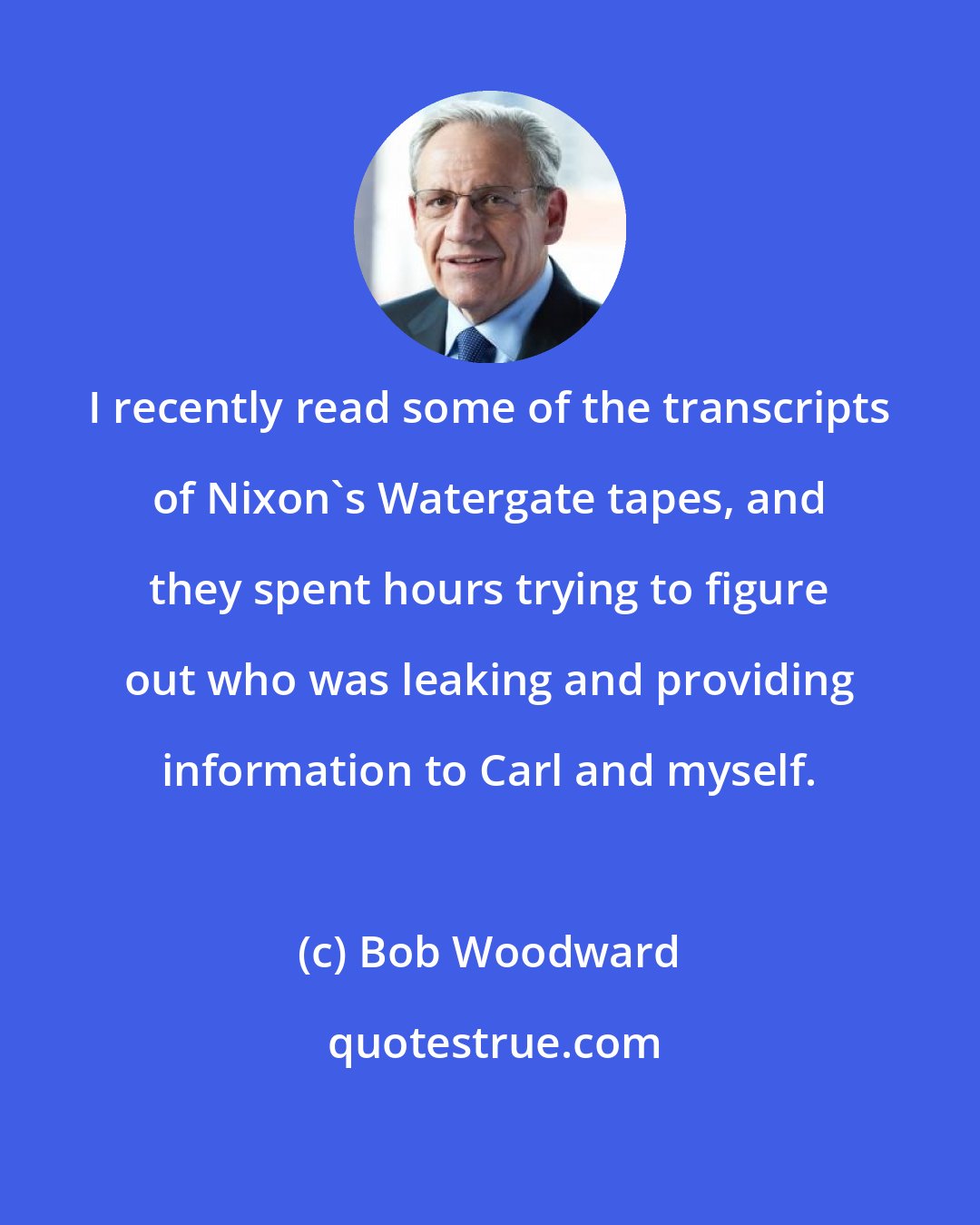 Bob Woodward: I recently read some of the transcripts of Nixon's Watergate tapes, and they spent hours trying to figure out who was leaking and providing information to Carl and myself.