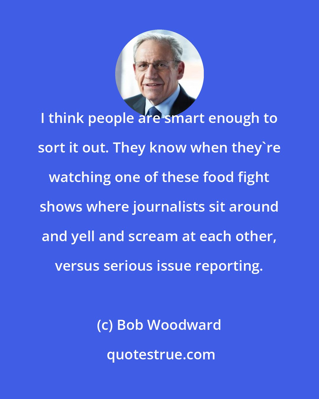 Bob Woodward: I think people are smart enough to sort it out. They know when they're watching one of these food fight shows where journalists sit around and yell and scream at each other, versus serious issue reporting.