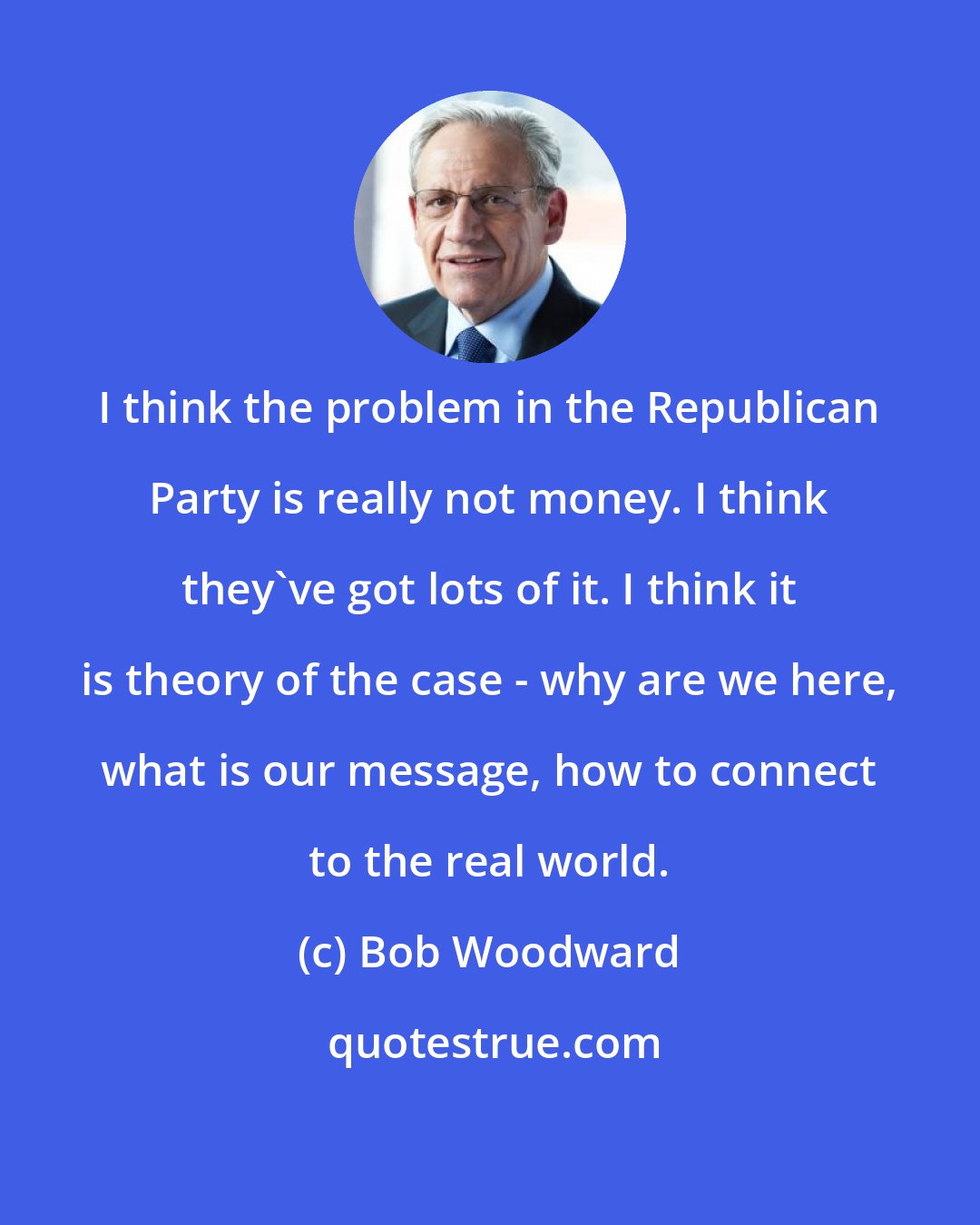 Bob Woodward: I think the problem in the Republican Party is really not money. I think they've got lots of it. I think it is theory of the case - why are we here, what is our message, how to connect to the real world.