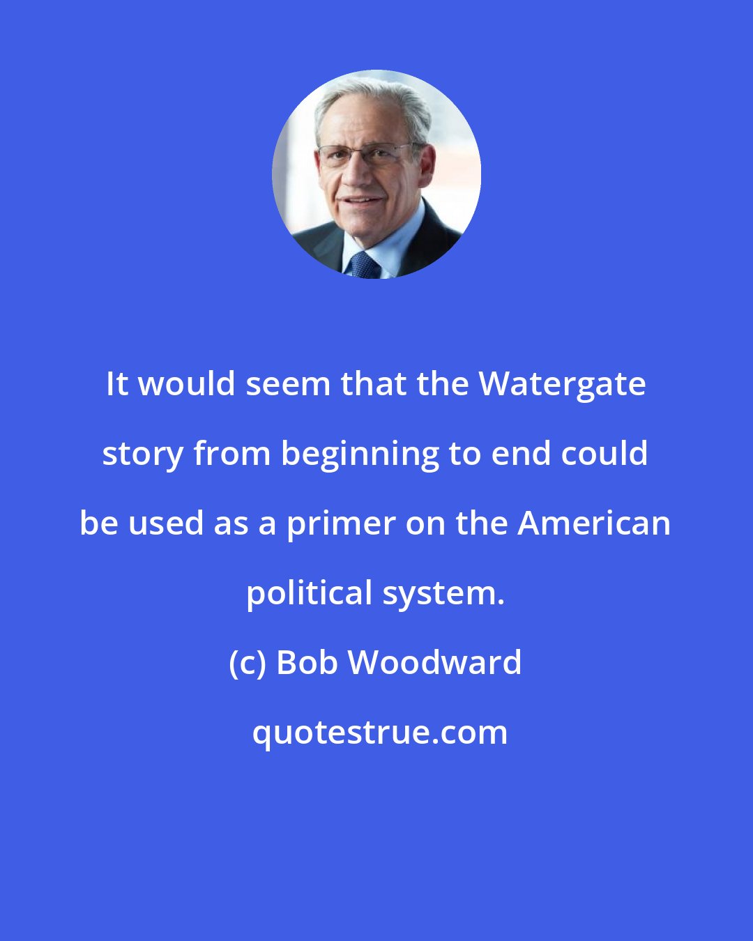 Bob Woodward: It would seem that the Watergate story from beginning to end could be used as a primer on the American political system.