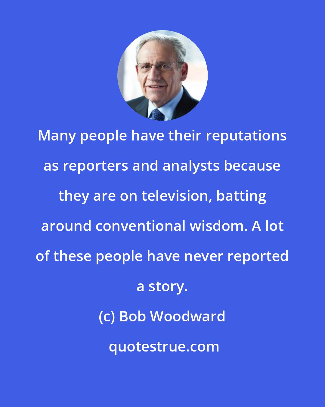 Bob Woodward: Many people have their reputations as reporters and analysts because they are on television, batting around conventional wisdom. A lot of these people have never reported a story.