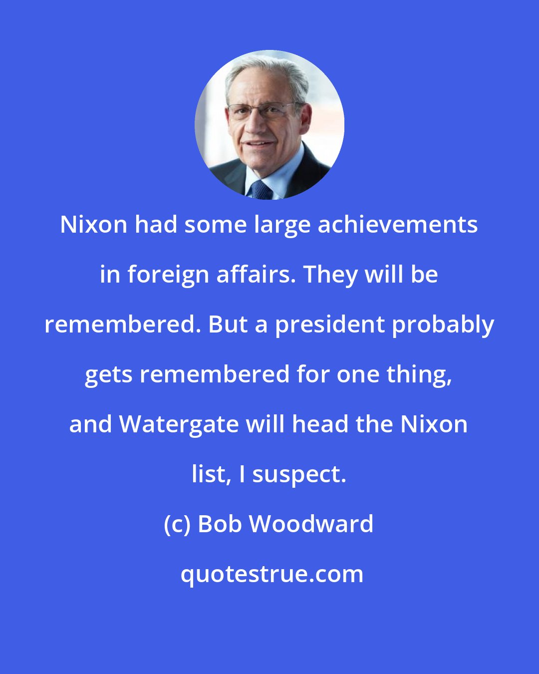 Bob Woodward: Nixon had some large achievements in foreign affairs. They will be remembered. But a president probably gets remembered for one thing, and Watergate will head the Nixon list, I suspect.