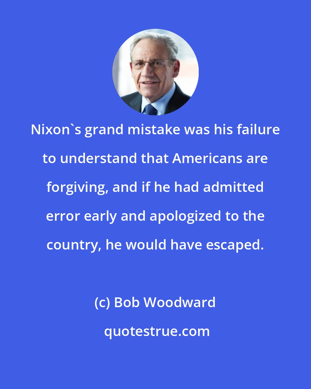 Bob Woodward: Nixon's grand mistake was his failure to understand that Americans are forgiving, and if he had admitted error early and apologized to the country, he would have escaped.