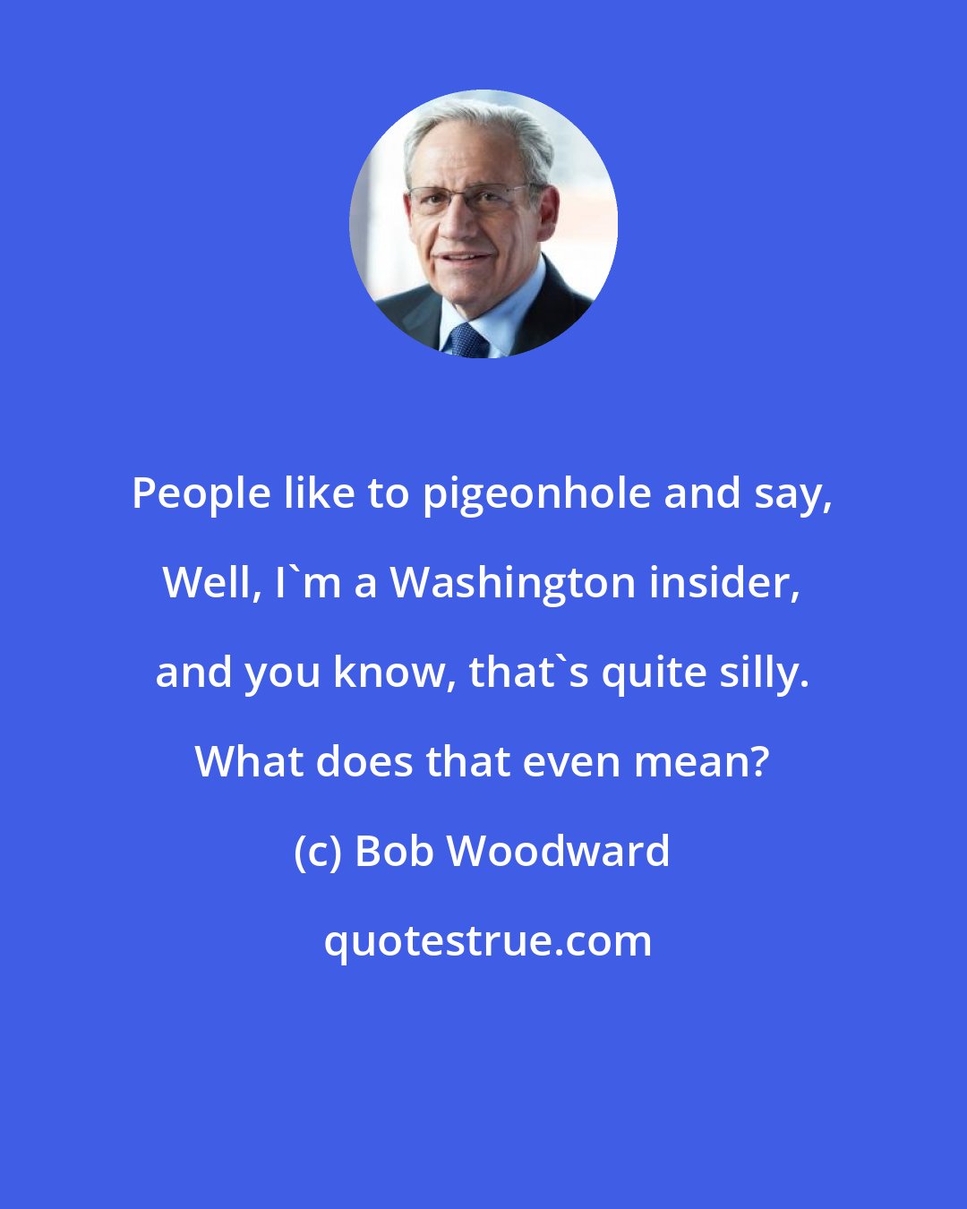 Bob Woodward: People like to pigeonhole and say, Well, I'm a Washington insider, and you know, that's quite silly. What does that even mean?