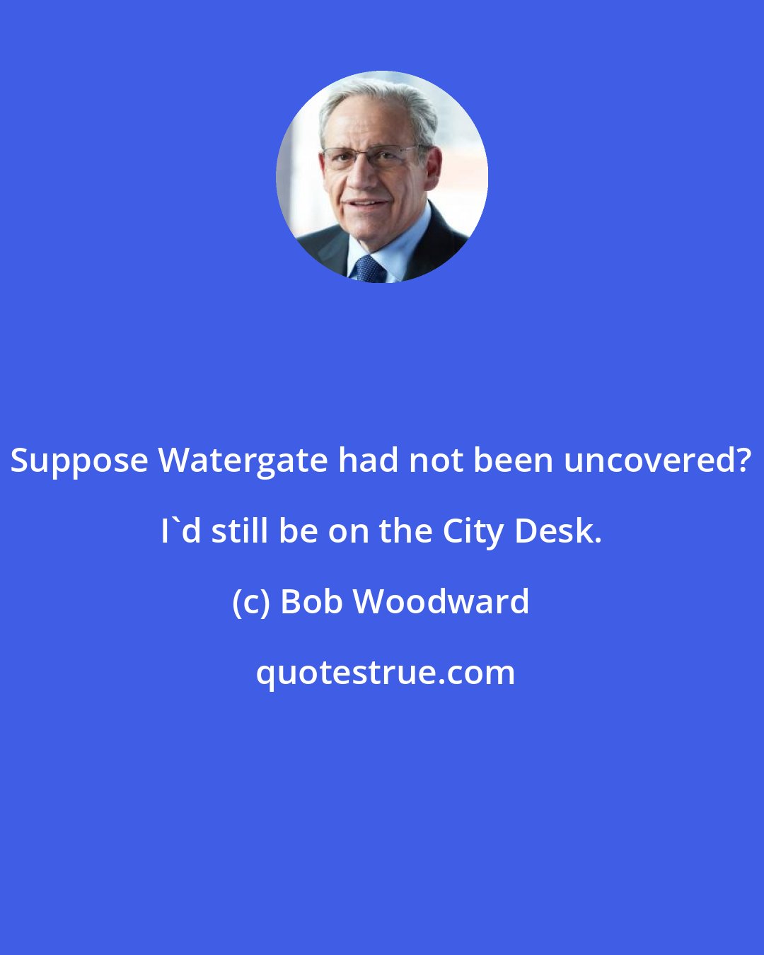 Bob Woodward: Suppose Watergate had not been uncovered? I'd still be on the City Desk.