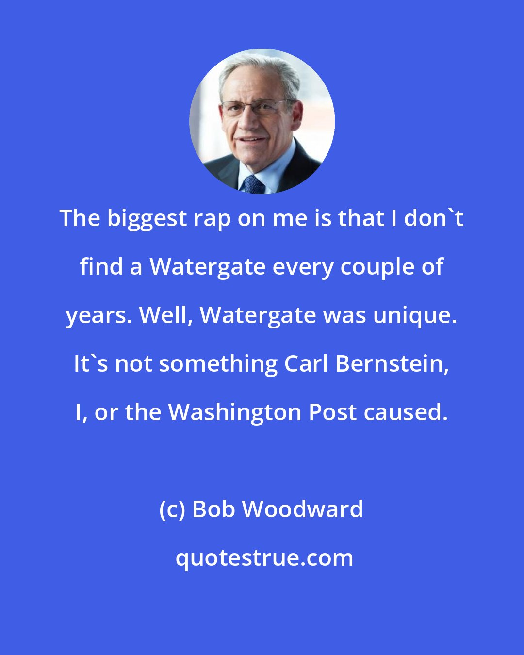 Bob Woodward: The biggest rap on me is that I don't find a Watergate every couple of years. Well, Watergate was unique. It's not something Carl Bernstein, I, or the Washington Post caused.