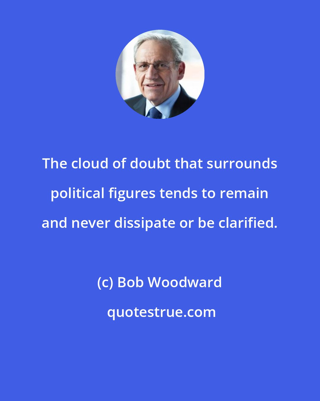 Bob Woodward: The cloud of doubt that surrounds political figures tends to remain and never dissipate or be clarified.