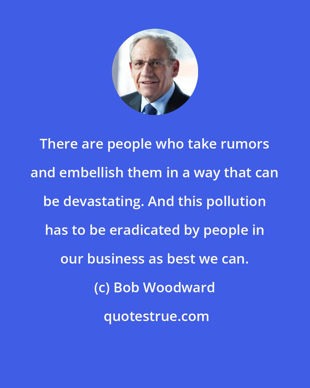 Bob Woodward: There are people who take rumors and embellish them in a way that can be devastating. And this pollution has to be eradicated by people in our business as best we can.