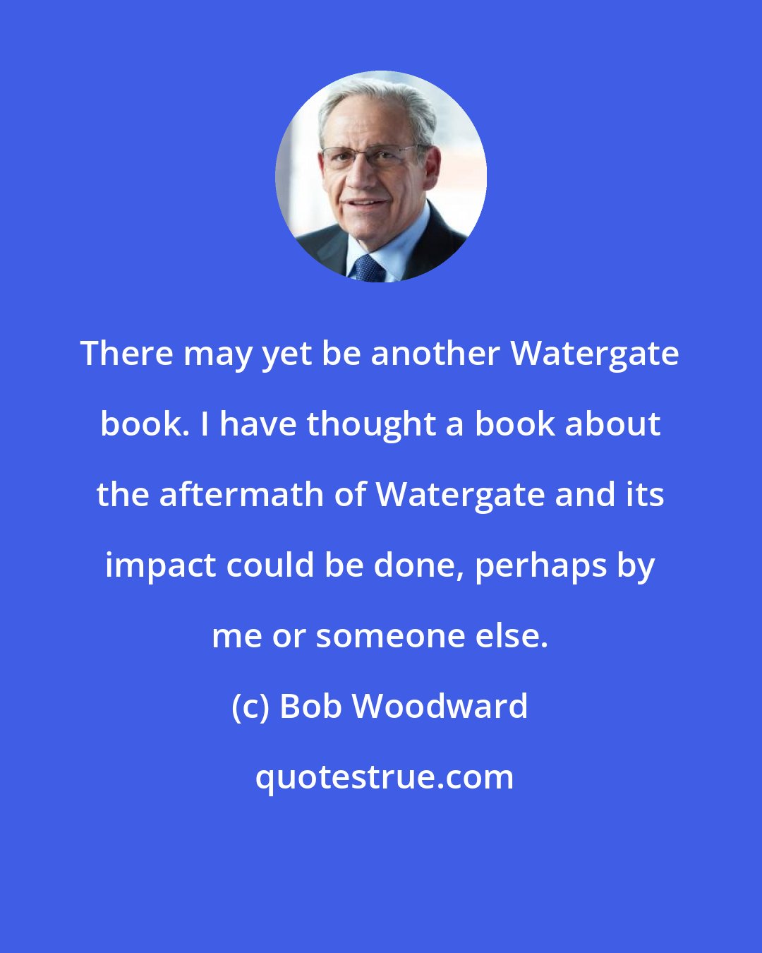 Bob Woodward: There may yet be another Watergate book. I have thought a book about the aftermath of Watergate and its impact could be done, perhaps by me or someone else.