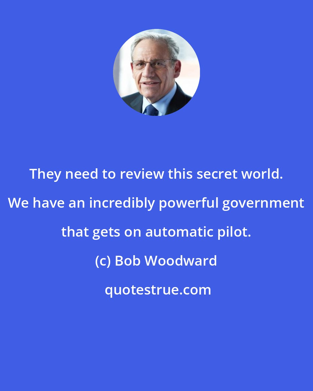 Bob Woodward: They need to review this secret world. We have an incredibly powerful government that gets on automatic pilot.