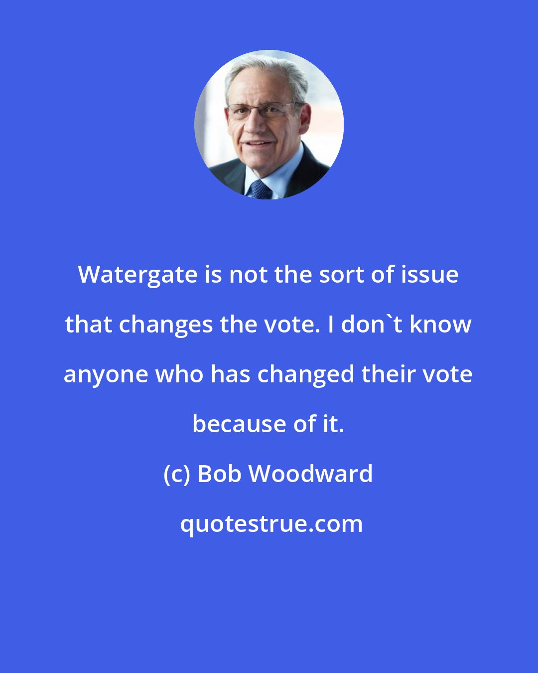 Bob Woodward: Watergate is not the sort of issue that changes the vote. I don't know anyone who has changed their vote because of it.