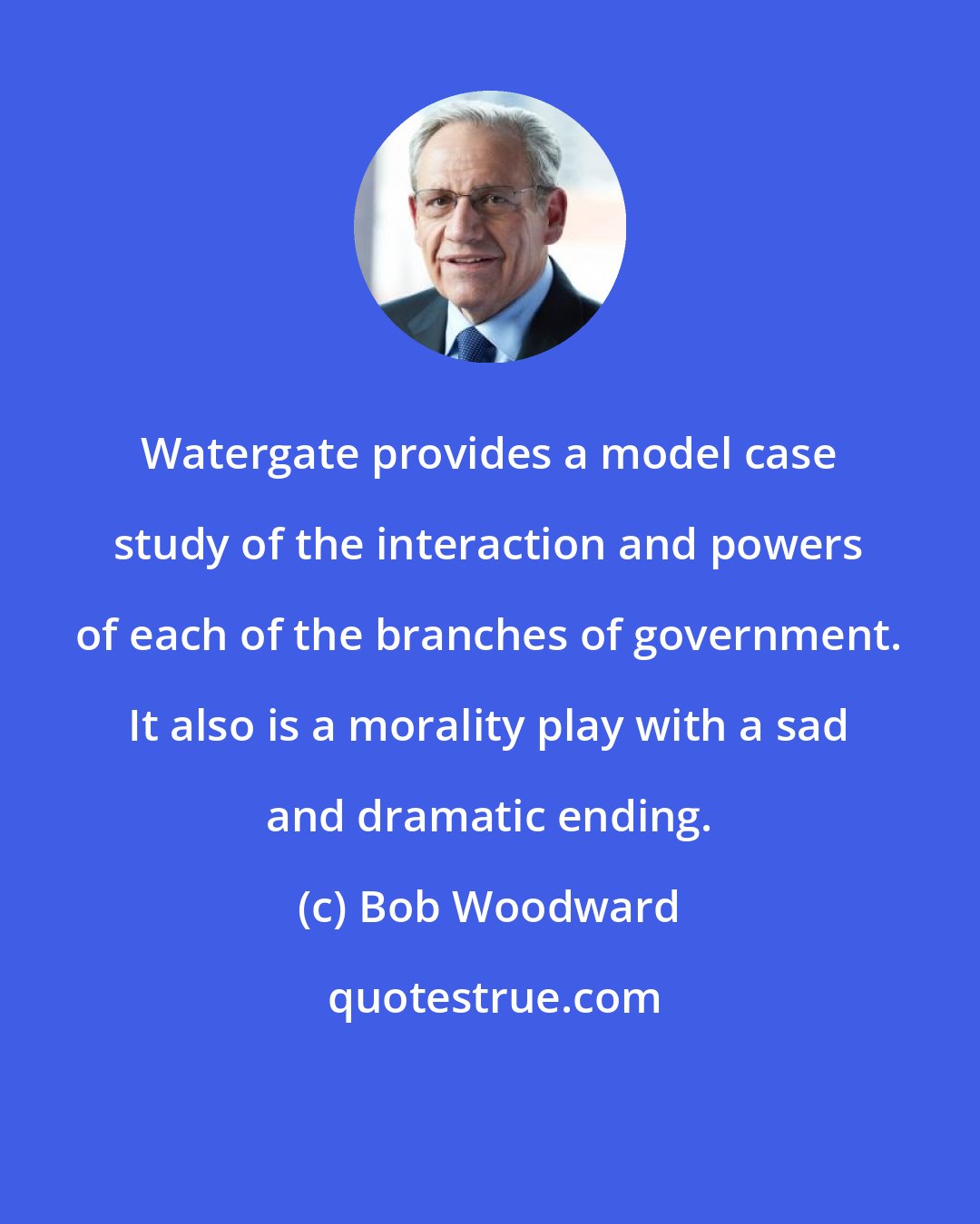 Bob Woodward: Watergate provides a model case study of the interaction and powers of each of the branches of government. It also is a morality play with a sad and dramatic ending.