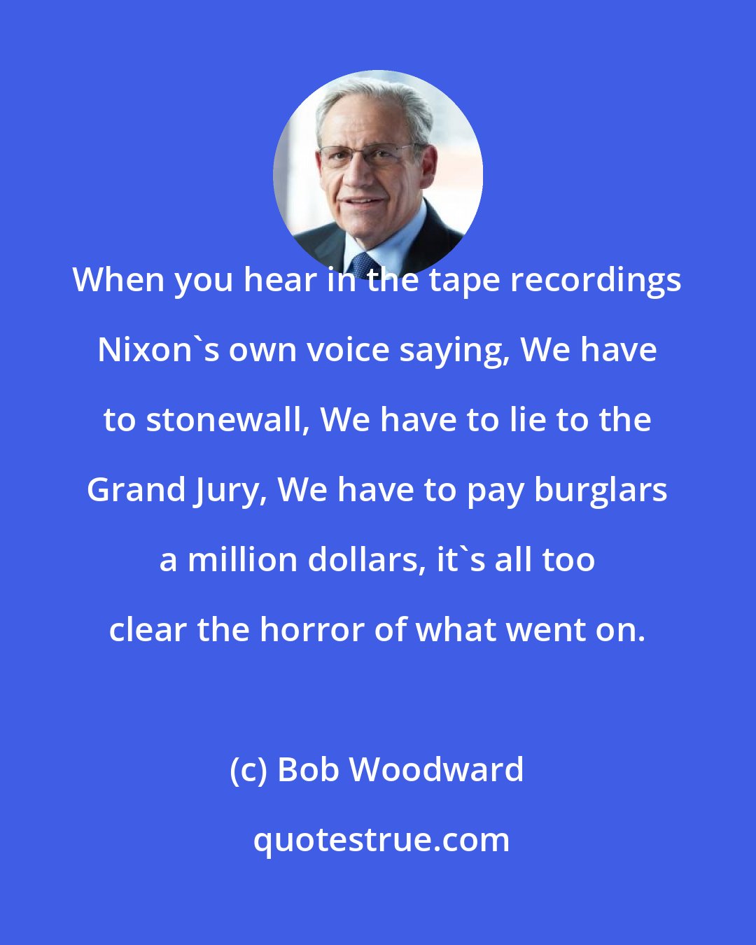 Bob Woodward: When you hear in the tape recordings Nixon's own voice saying, We have to stonewall, We have to lie to the Grand Jury, We have to pay burglars a million dollars, it's all too clear the horror of what went on.