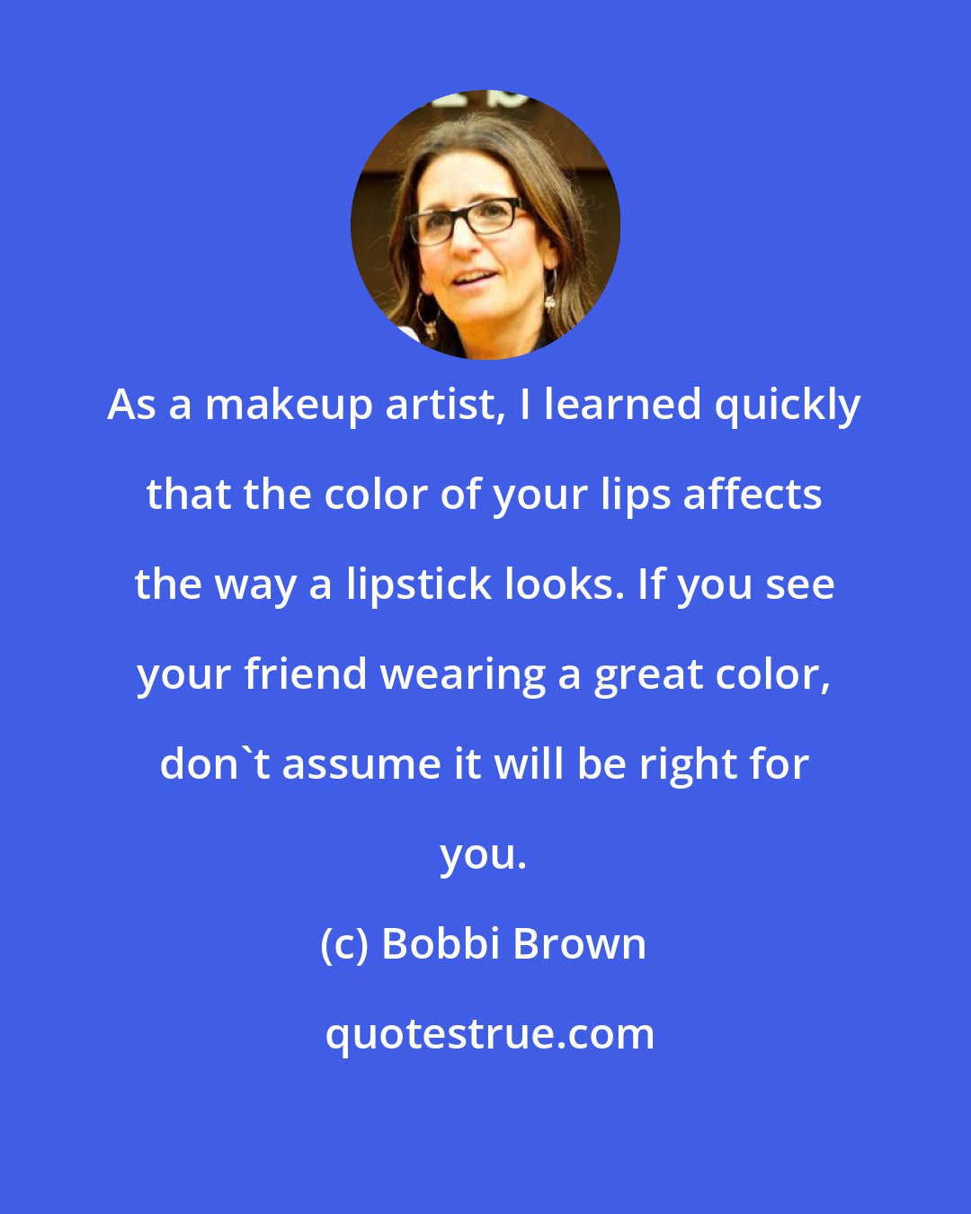 Bobbi Brown: As a makeup artist, I learned quickly that the color of your lips affects the way a lipstick looks. If you see your friend wearing a great color, don't assume it will be right for you.