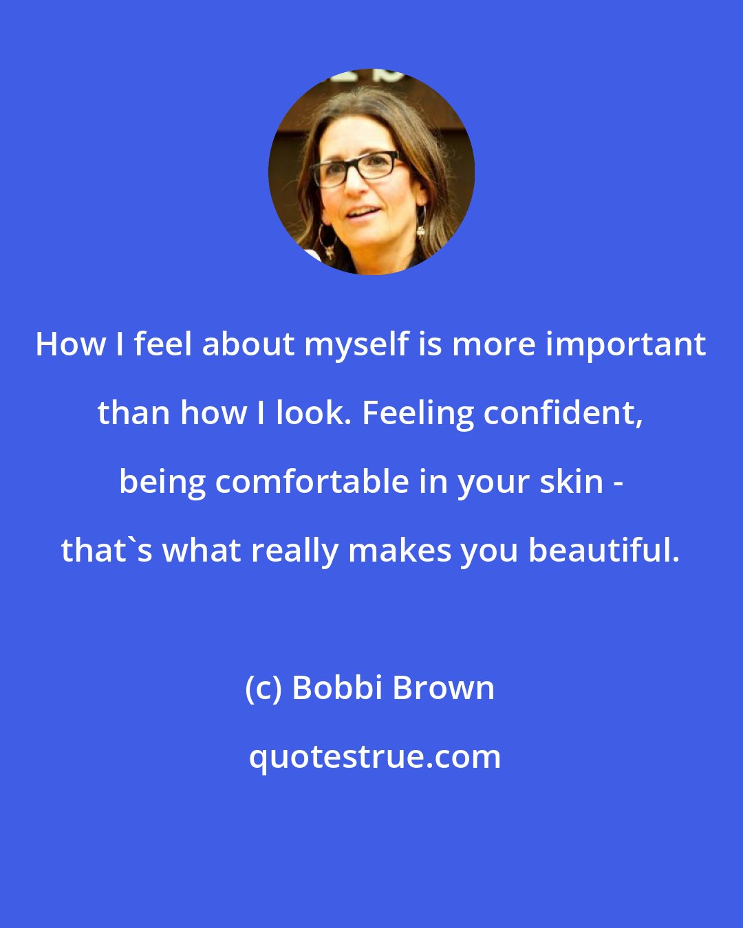 Bobbi Brown: How I feel about myself is more important than how I look. Feeling confident, being comfortable in your skin - that's what really makes you beautiful.