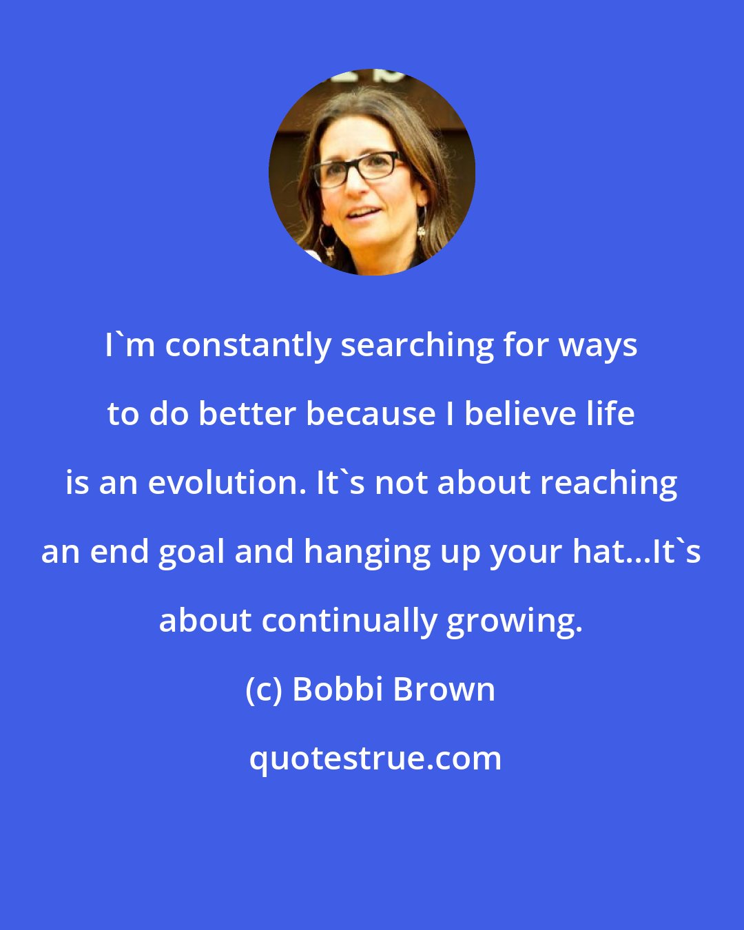 Bobbi Brown: I'm constantly searching for ways to do better because I believe life is an evolution. It's not about reaching an end goal and hanging up your hat...It's about continually growing.