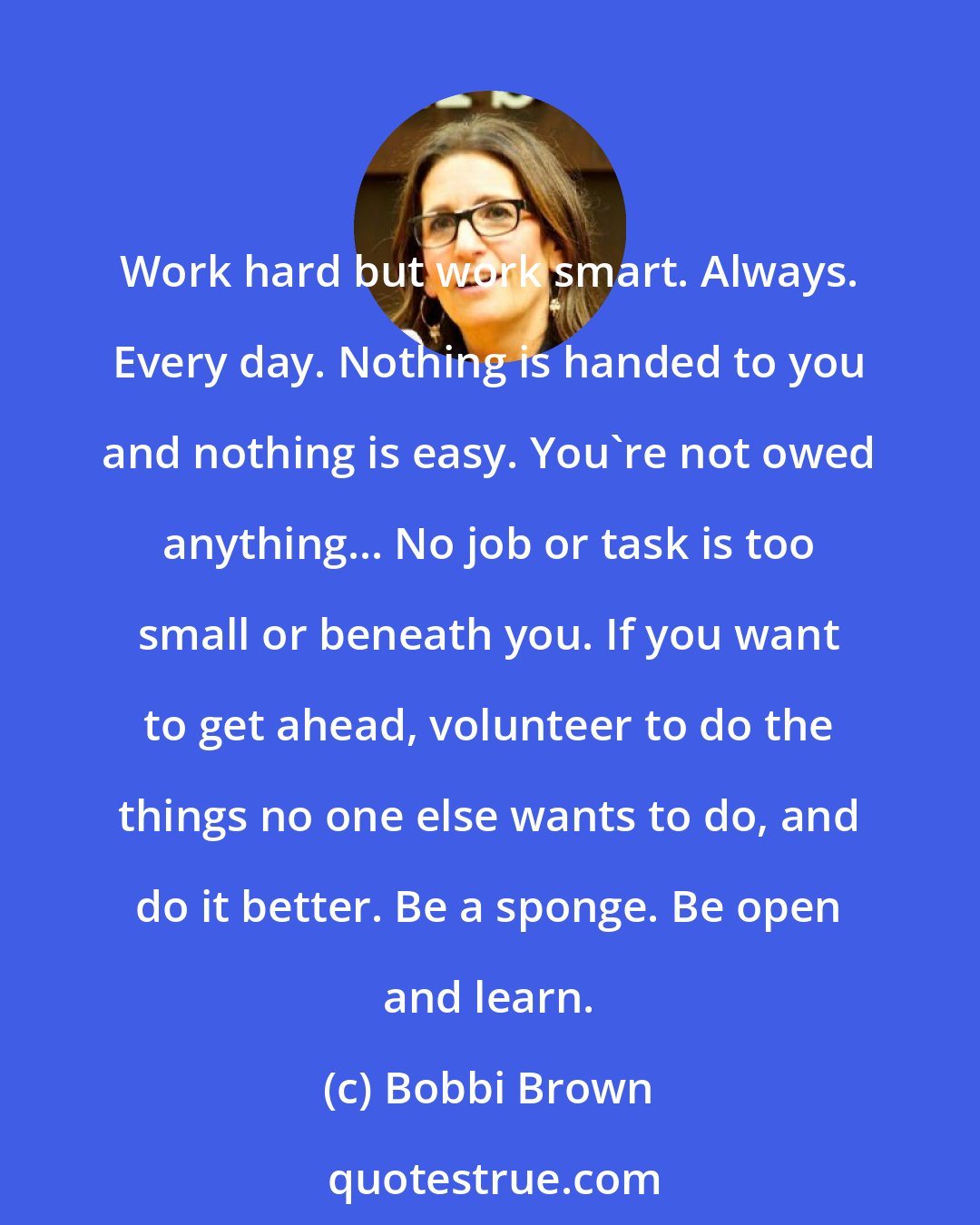 Bobbi Brown: Work hard but work smart. Always. Every day. Nothing is handed to you and nothing is easy. You're not owed anything... No job or task is too small or beneath you. If you want to get ahead, volunteer to do the things no one else wants to do, and do it better. Be a sponge. Be open and learn.