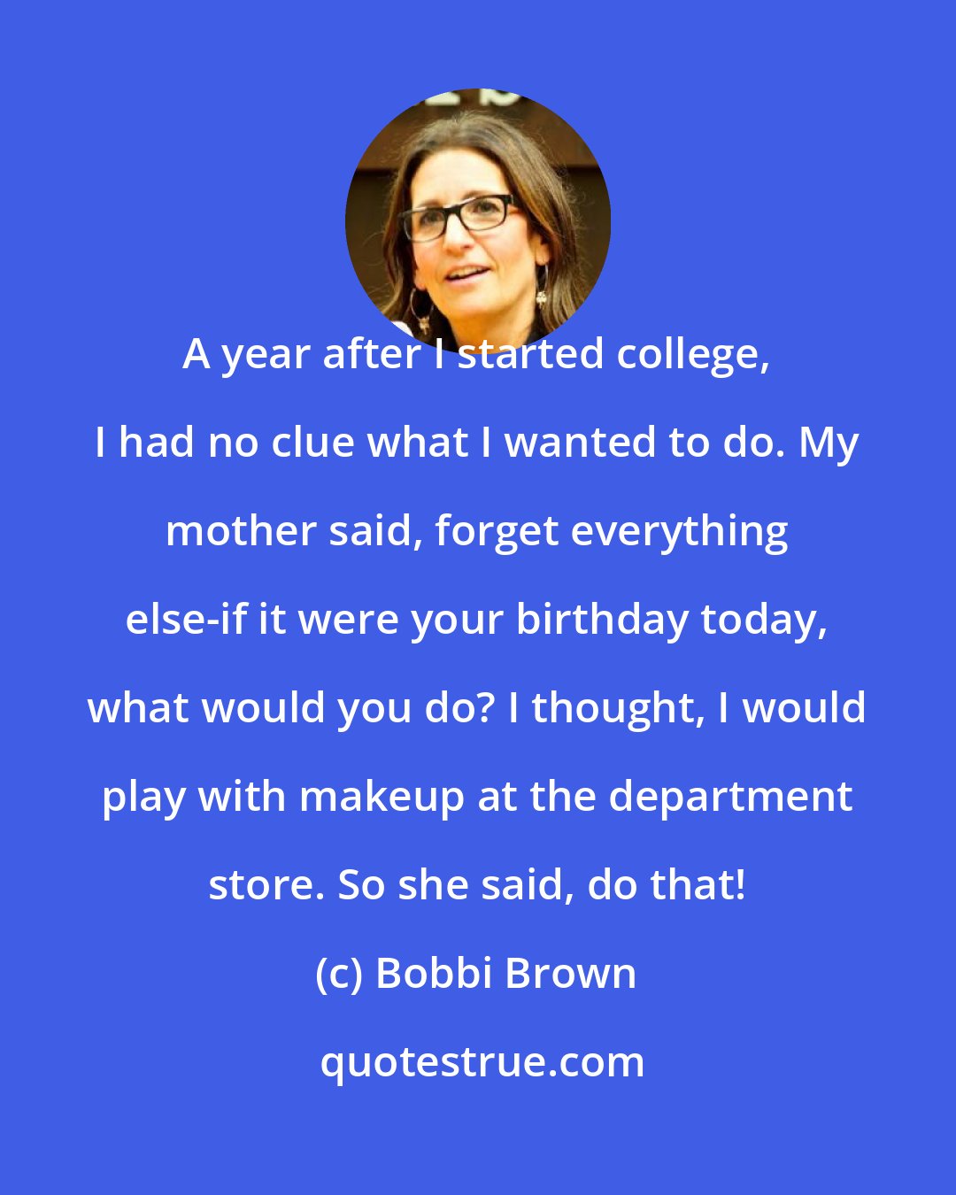 Bobbi Brown: A year after I started college, I had no clue what I wanted to do. My mother said, forget everything else-if it were your birthday today, what would you do? I thought, I would play with makeup at the department store. So she said, do that!