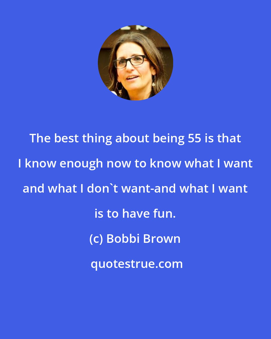 Bobbi Brown: The best thing about being 55 is that I know enough now to know what I want and what I don't want-and what I want is to have fun.