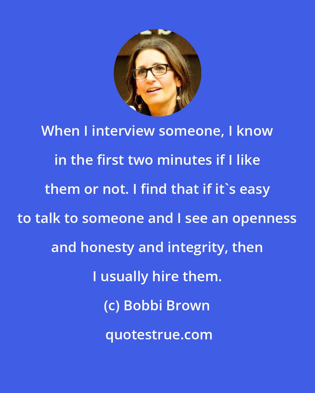 Bobbi Brown: When I interview someone, I know in the first two minutes if I like them or not. I find that if it's easy to talk to someone and I see an openness and honesty and integrity, then I usually hire them.