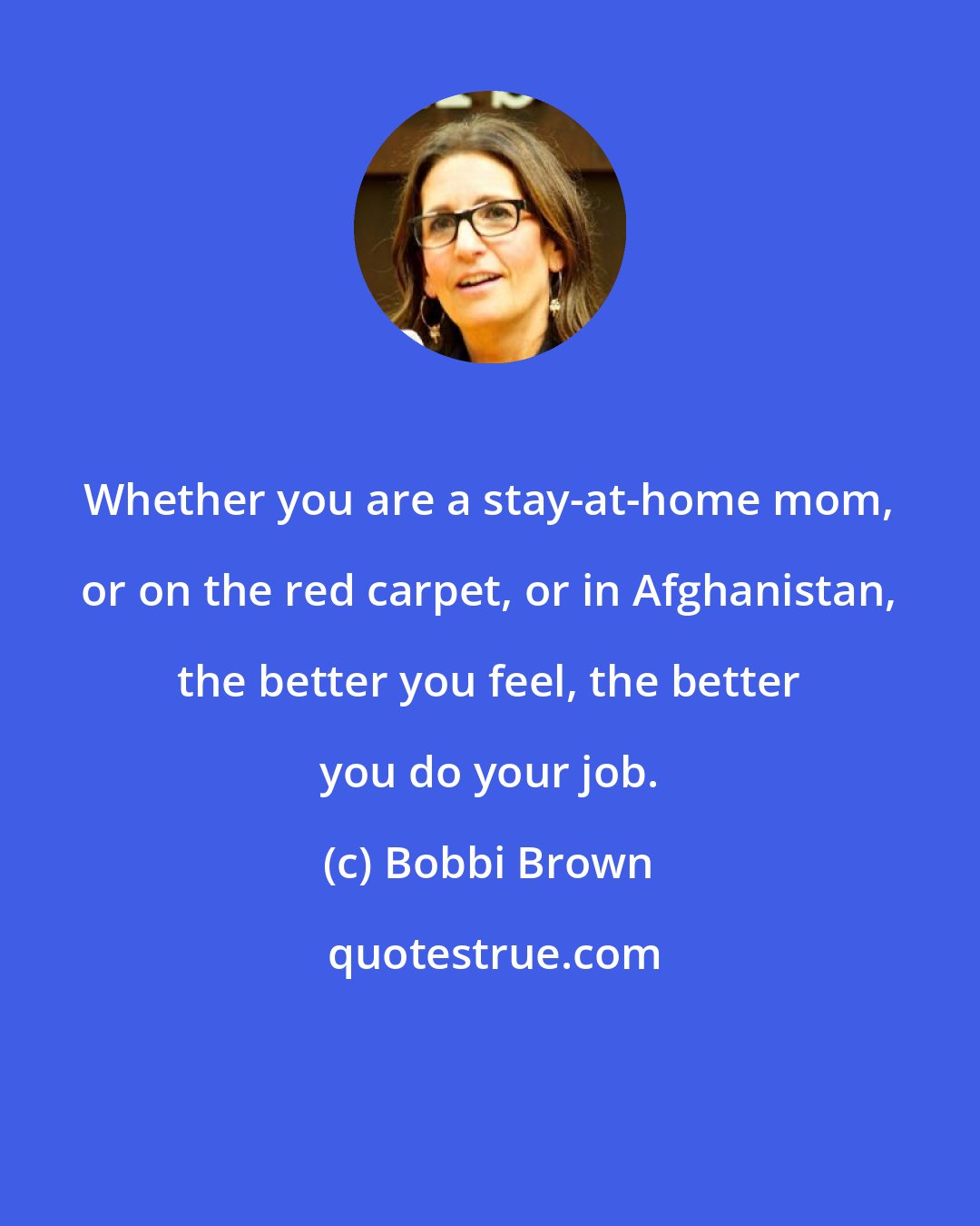 Bobbi Brown: Whether you are a stay-at-home mom, or on the red carpet, or in Afghanistan, the better you feel, the better you do your job.