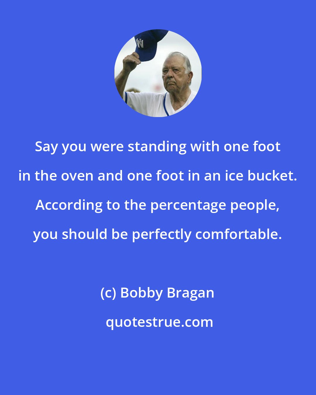 Bobby Bragan: Say you were standing with one foot in the oven and one foot in an ice bucket. According to the percentage people, you should be perfectly comfortable.