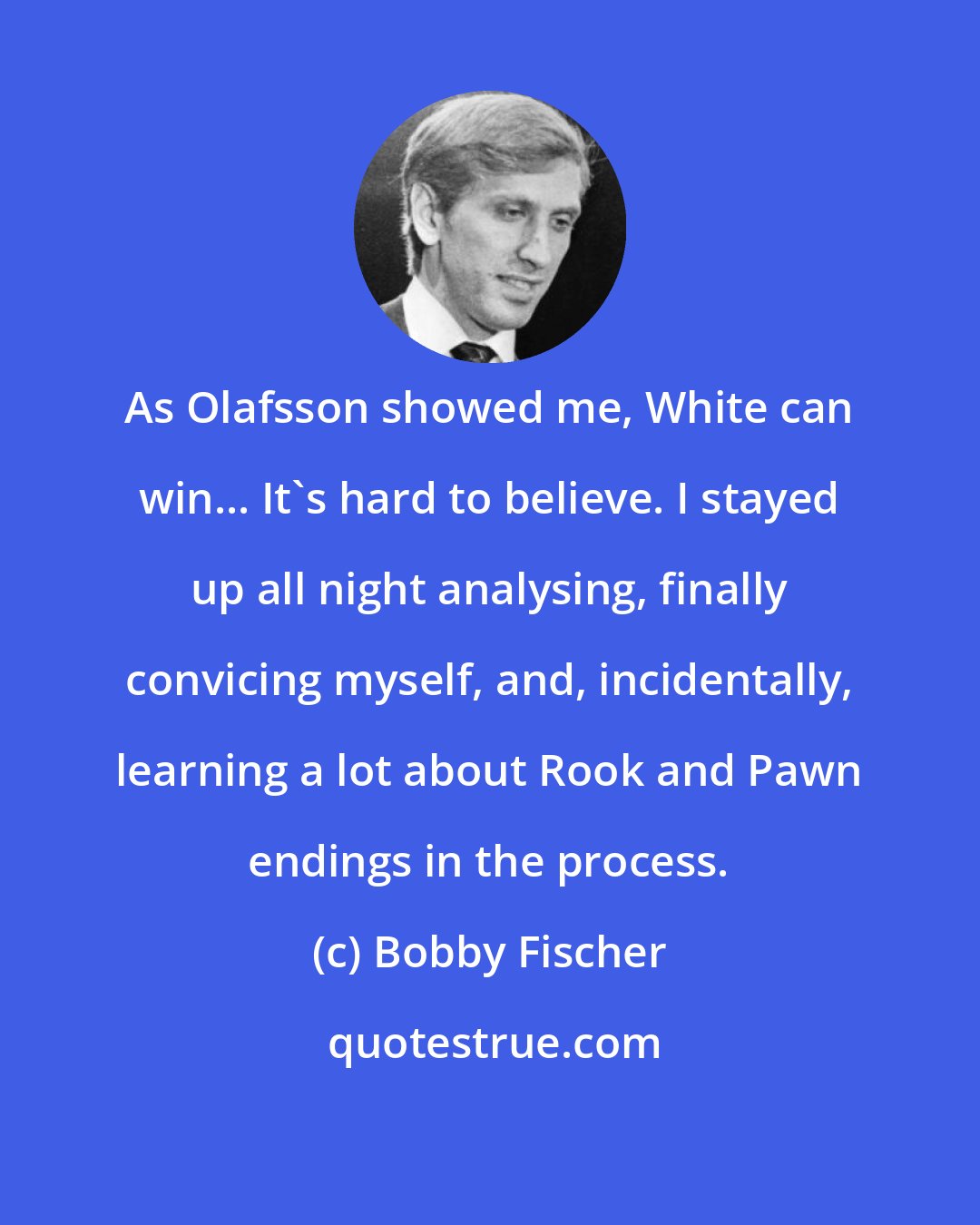 Bobby Fischer: As Olafsson showed me, White can win... It's hard to believe. I stayed up all night analysing, finally convicing myself, and, incidentally, learning a lot about Rook and Pawn endings in the process.