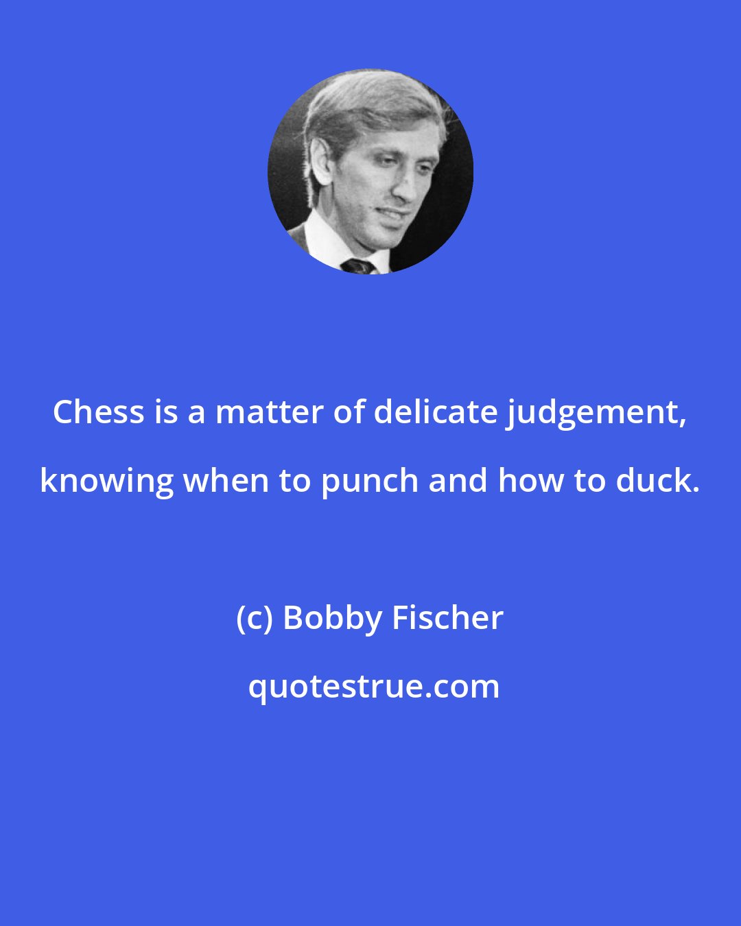 Bobby Fischer: Chess is a matter of delicate judgement, knowing when to punch and how to duck.