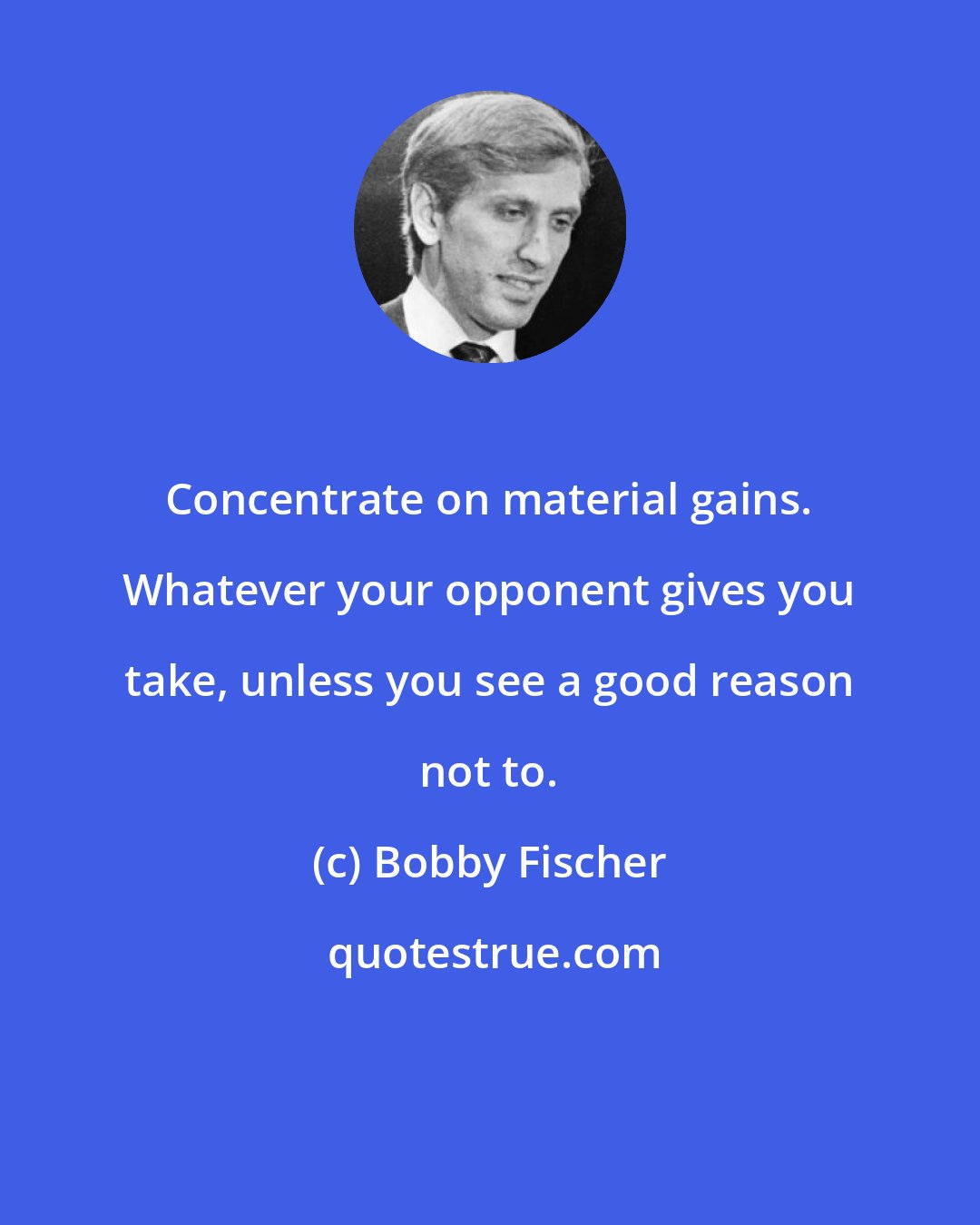 Bobby Fischer: Concentrate on material gains. Whatever your opponent gives you take, unless you see a good reason not to.