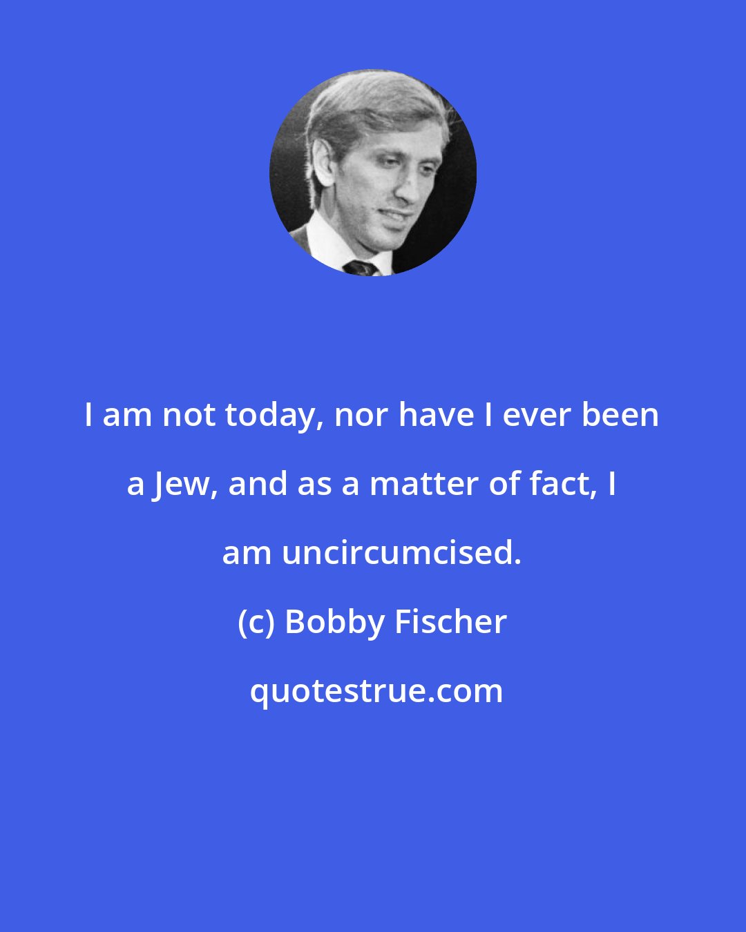 Bobby Fischer: I am not today, nor have I ever been a Jew, and as a matter of fact, I am uncircumcised.