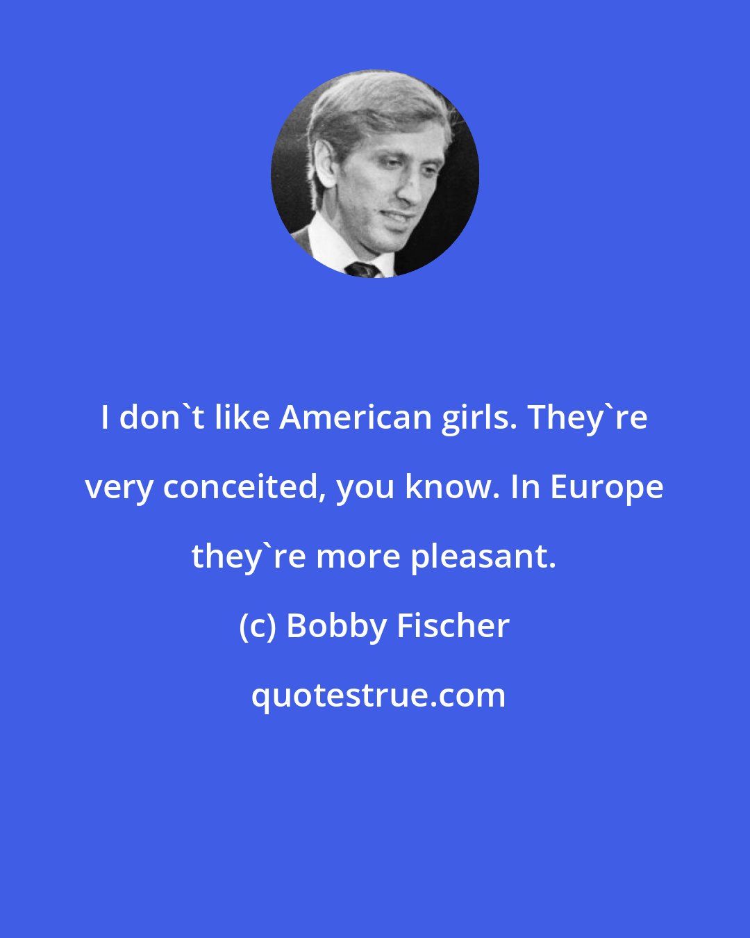 Bobby Fischer: I don't like American girls. They're very conceited, you know. In Europe they're more pleasant.