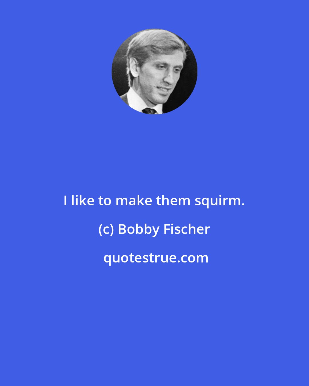 Bobby Fischer: I like to make them squirm.