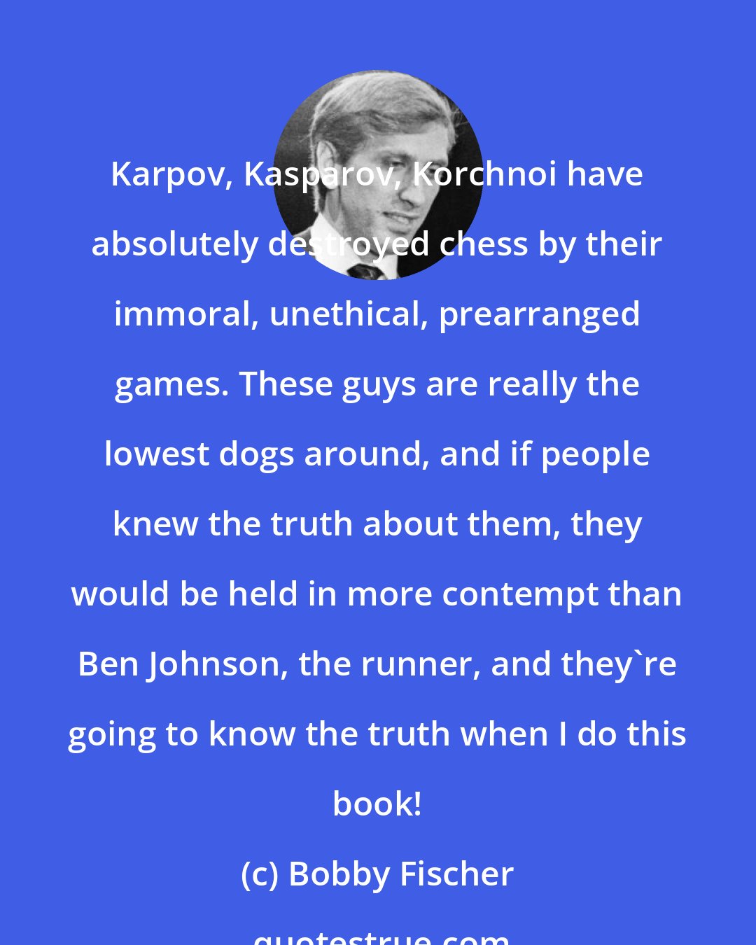 Bobby Fischer: Karpov, Kasparov, Korchnoi have absolutely destroyed chess by their immoral, unethical, prearranged games. These guys are really the lowest dogs around, and if people knew the truth about them, they would be held in more contempt than Ben Johnson, the runner, and they're going to know the truth when I do this book!